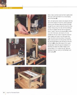 160
IJ i g s fo r Po rt a b l e Too l s
block, make a vertical wood rod that's slightly taller
than your router and attach it to a non-plunging
part of the base (EI.
Next. the light pointer needs to be aligned with the
axis of the router bit. To do this, clamp a plywood
scrap to your drill-press table and lower the table
enough for your router to clear the chuck by a few
inches. Using a long, Y.-in.-dia. drill bit (a bellhang­
er's bit or a regular twist bit with an extension).
bore a "guide" hole into the plywood (Fl.Install a
l,6-in. bit in the chuck, and mount a Y.-in.-dia.
straight bit into your router. Plunge the router bit
down slightly and insert it into the guide hole.
Align the drill bit with the pinhole in the pointer
block, lowering the bit into the pinhole. With the
bit and pinhole aligned, glue the block to the end
of the rod (GI. using a few drops of thin cyano­
acrylate glue. Clamp the jig and workpiece to a
benchtop and adjust the table's height so the
pointer block is 1,6 in. below the top. Tape your
drawing to the top, switch on the flashlight. and
start routing (HI.
 
