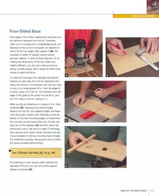Fou r-Sided Base
Each edge of this offset replacement sub-base sits
at a different distance from the bit. Therefore,
when you're routing with a straightedge guide, the
distance of the cut from the guide will depend on
which of the four edges rides against it (A). The
sub-base is handy for quickly routing several
grooves, dadoes, or slots at fixed intervals. Or, by
making the dimensions of the four sides only
slightly different, you can rout wide grooves by
taking multiple passes with a single bit rather than
having to reset the fence.
To make the sub-base, first calculate the desired
distance of each side from the bit, taking the bit's
radius into account. For example, let's say you want
to rout a �-in.-wide groove 6% in. from the edge of
a board, using a �-in.-dia. bit. The distance from the
edge of the guide to the center will be 6% in. plus
the %-in. radius of the bit. totaling 7 in.
Mark out all your distances on a piece of %-in.-thick
hardboard (8).Selecting the center-to-edge
distance for the first two adjacent edges will deter­
mine the guide's center point. Marking out the dis­
tances for the two remaining edges will determine
the trim lines for the base's final size. Cut the sub­
base out on the tablesaw (e)and then check the
dimensions with a rule and trim again if necessary.
Now remove your router's stock sub-base and use
it as a template for drilling mounting holes through
the hardboard sub-base, taking great care to center
the stock sub-base before drilling.
� See ':A Router Sub-BaseJig" onp.140.
By attaching a runner whose width matches the
diameter of the bit, you can rout evenly spaced
dadoes or grooves (0).
J i g s for Po rta b l e Too l s 1 161
 