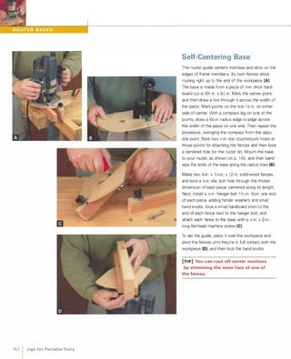 162 1 J i g s fo r Po rt a b l e Too l s
Self-Centering Base
This router guide centers mortises and slots on the
edges of frame members. Its twin fences allow
routing right up to the end of the workpiece (A).
The base is made from a piece of 1,;-in.-thick hard­
board cut to 6% in. x gYz in. Mark the center point,
and then draw a line through it across the width of
the piece. Mark points on the line 1 1,; in. on either
side of center. With a compass leg on one of the
points, draw a 4%-in.-radius edge-to-edge across
the width of the piece on one end. Then repeat the
procedure, swinging the compass from the oppo­
site point. Bore two 1,;-in.-dia. countersunk holes at
those points for attaching the fences and then bore
a centered hole for the router bit. Mount the base
to your router, as shown on p. 1 40, and then band­
saw the ends of the base along the radius lines (8).Make two %-in. x 1 1,;-in. x 1 2-in. solid-wood fences,
and bore a 1,;-in.-dia. bolt hole through the thicker
dimension of each piece, centered along its length.
Next, install a 1,;-in. hanger bolt 1 76 in. from one end
of each piece, adding fender washers and small
hand knobs. Glue a small hardboard shim to the
end of each fence next to the hanger bolt, and
attach each fence to the base with a 1,;-in. x 2-in.­
long flat-head machine screw (e).To set the guide, place it over the workpiece and
pivot the fences until they're in full contact with the
workpiece (D), and then lock the hand knobs.
[TI P] You can rout off-center mortises
by shimming the inner face of one of
the fences.
 
