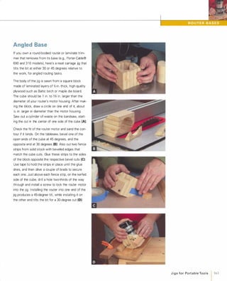 Angled Base
If you own a round-bodied router or laminate trim­
mer that removes from its base (e.g., Porter-Cable®
690 and 3 1 0 models), here's a neat carriage jig that
tilts the bit at either 30 or 45 degrees relative to
the work, for angled routing tasks.
The body of the jig is sawn from a square block
made of laminated layers of %-in.-thick, high-quality
plywood such as Baltic birch or maple die board.
The cube should be 1 in. to 1% in. larger than the
diameter of your router's motor housing. After mak­
ing the block, draw a circle on one end of it, about
X, in. larger in diameter than the motor housing.
Saw out a cylinder of waste on the bandsaw, start­
ing the cut in the center of one side of the cube (A).
Check the fit of the router motor and sand the con­
tour if it binds. On the tablesaw, bevel one of the
open ends of the cube at 45 degrees, and the
opposite end at 30 degrees (8)Also cut two fence
strips from solid stock with beveled edges that
match the cube cuts. Glue these strips to the sides
of the block opposite the respective bevel cuts (e).Use tape to hold the strips in place until the glue
dries, and then drive a couple of brads to secure
each one. Just above each fence strip, on the kerfed
side of the cube, drill a hole two-thirds of the way
through and install a screw to lock the router motor
into the Jig. Installing the router into one end of the
jig produces a 45-degree tilt, while installing it on
the other end tilts the bit for a 30-degree cut (0).
J i g s fo r Po rt a b l e Too l s 1 163
 