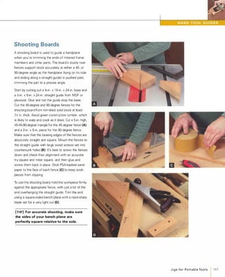 Shooting Boards
A shooting board is used to guide a handplane
when you're trimming the ends of mitered frame
members and other parts. The board's sturdy twin
fences support stock accurately at either a 45- or
90-degree angle as the handplane (lying on its side
and sliding along a straight guide) is pushed past,
trimming the part to a precise angle.
Start by cutting out a 'ill-in. x 1 O-in. x 24-in. base and
a �-in. x 5-in. x 24-in. straight guide from MDF or
plywood. Glue and nail the guide atop the base.
Cut the 45-degree and 90-degree fences for the
shooting board from kiln-dried solid stock at least
1 � in. thick. Avoid green construction lumber, which
is likely to warp and crack as it dries. Cut a 5-in.-high,
45-45-90-degree triangle for the 45-degree fence (A),
and a 2-in. x 5-in. piece for the 90-degree fence.
Make sure that the bearing edges of the fences are
absolutely straight and square. Mount the fences to
the straight guide with large wood screws set into
countersunk holes (8).It's best to screw the fences
down and check their alignment with an accurate
try square and miter square, and then glue and
screw them back in place. Stick PSA-backed sand­
paper to the face of each fence (e)to keep work­
pieces from slipping.
To use the shooting board, hold the workpiece firmly
against the appropriate fence, with just a bit of the
end overhanging the straight guide. Trim the end
using a square-sided bench plane with a razor-sharp
blade set for a very light cut (0).
[TIP] For accurate shooting, make sure
the sides of your bench plane are
perfectly square relative to the sole.
J i g s fo r Po rt a b l e Too l s
1165
 