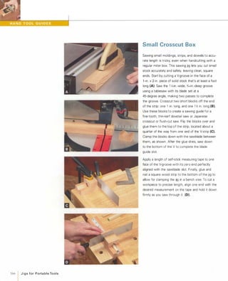 166 1 J i g s for Porta b l e To o l s
Small Crosscut Box
Sawing small moldings, strips, and dowels to accu­
rate length is tricky, even when handcutting with a
regular miter box. This sawing jig lets you cut small
stock accurately and safely, leaving clean, square
ends. Start by cutting a V-groove in the face of a
l-in. x 2-in. piece of solid stock that's at least a foot
long (A). Saw the 1 :.t-in -wide, 'X6-in.-deep groove
using a tablesaw with its blade set at a
45-degree angle, making two passes to complete
the groove. Crosscut two short blocks off the end
of the strip one 1 in. long, and one 1 � in. long (8).Use these blocks to create a sawing guide for a
fine-tooth, thin-kerf dovetail saw or Japanese
crosscut or flush-cut saw. Flip the blocks over and
glue them to the top of the strip, located about a
quarter of the way from one end of the V-strip (e).Clamp the blocks down with the sawblade between
them, as shown. After the glue dries, saw down
to the bottom of the V to complete the blade
guide slot.
Apply a length of self-stick measuring tape to one
face of the V-groove with its zero end perfectly
aligned with the sawblade slot. Finally, glue and
nail a square wood strip to the bottom of the jig to
allow for clamping the jig in a bench vise. To cut a
workpiece to precise length, align one end with the
desired measurement on the tape and hold it down
firmly as you saw through it (D).
 
