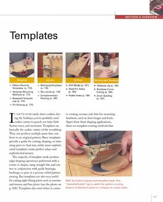Tem pl ates
>Pattern-Routing
Templates ( po 170)>Template Mounting
Methods (po 173)>Baseplate Template
Jigs (po 174)>Pi n Routing (po 175)
>Mortising Templates
(po 176)>Box Joints (po 178)>Complementary
Routing (po 180)
I
FYOU'YE EYER made sheet cookies dur­
ing the holidays, you've probably used
cookie cutters to punch out tasty little
Santas, trees, and snowmen. Templates are
basically the cookie cutters of the woodshop.
They can produce multiple parts that con­
form to an original pattern. Basic templates
provide a guide for cutting, shaping, or trim­
ming parts to final size, while more sophisti­
cated templates create perfect inlays and
sophisticated joinery.
The majority of template work involves
edge-shaping operations performed with a
router or shaper, using straight bits and cut­
ters in conjunction with guide bearings,
bushings, or pins in a process called pattern
routing. But templates are also very useful
for cutting tight-fittingjoints such as mortise­
and-tenons and box joints (see the photo on
p. 168). Templates also excel when it comes
>Drill Blocks (po 181)>Shelf-Pin Holes
(po 183)>Pocket Holes (po 184)
>Tablesaw Jig (po 185)>Bandsaw Curve­
Cutting (po 186)>Drum Sanding
(po 187)
to routing recesses and slots for mounting
hardware, such as door hinges and locks.
Apart from these shaping applications,
there are template-routing methods that
With its built-in clamp and template base, this
"clamshell-style" jig is useful for pattern routing
dozens of identical parts on a shaper or router table.
1 167
 