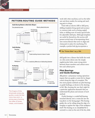 PATT E R N - R O U TI N G G U I D E M ET H O D S
Guide Bearing (Router) or Rub Collar (Shaper)
End-piloted bit/cutter Shank-piloted bit/cutter
�Ball bearing
and/or collar
rTemplate
"'-Workpiece
Guide Bushing
Template
Template
Guide bushing mounts to base of router.
Workpiece) �Offset created by difference in bit/bushing diameter
Pin Routing
Overarm pin
Workpiece
Template,)
Guide pin
mounted in table
The fingers of this
shopmade joinery jig
guide a router bit that
cuts a box joint -a
strong way of joining
the sides of boxes,
chests, and drawers.
168  Templates
Bit
centered
Inverted pin
Template'"'
Workpiece,)
, / Guide pin
..,/ lowered
to engage
template
in router table
work with other machines, such as the table­
saw and drum sander, for sawing and sand­
ing parts to shape.
Used with an electric drill or drill press,
drilling templates bring speed and accuracy
to common tasks such as boring angled
holes or drilling rows of evenly spaced holes
for adjustable shelf pins. Although templates
are useful by themselves, this section will
present several ways of incorporating them
into various ftxtures that serve to align and
clamp parts in place for machining. For
example, a pocket-hole jig incorporates a
>- See "Pocket Holes" on p.1 84.
drill guide into a ftxture that holds the work
at a tilt; screws driven into the steeply
angled pocket holes create strong joints
between frame members and cabinet mem­
bers and cabinet parts.
Pilot Bearings
and Guide Bushings
Allpattern- and joinery-routing operations
require that you guide a router bit (or shaper
cutter) along the edge of a template. The
two most popular methods use pilot bearings
or guide bushings, as shown in the drawing
at left. But choosing the one that's right for
a particular application demands that you
understand the pluses and minuses of each
method.
A pilot bearing is a sealed ball bearing
mounted directly onto a router bit (see the
top photo on the facing page). The bearing
guides the cut by rolling along the edge of a
template or against the edge of the workpiece
itself The bearing on an end-piloted bit is
screwed to a stud on the end ofthe bit, while
 