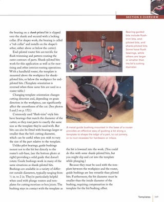 the bearing on a shank-piloted bit is slipped
over the shank and secured with a locking
collar. (For shaper work, the bearing is called
a "rub collar" and installs on the shaper's
arbor, either above or below the cutter).
End-piloted router bits are terrific for
flush-trimming and pattern-routing the
outer contours of parts. Shank-piloted bits
work for this application as well as for mor­
tising and other interior routing operations.
With a handheld router, the template is
mounted above the workpiece for shank­
piloted bits, or below the workpiece for end­
piloted bits. (Template orientation is
reversed when these same bits are used in a
router table.)
Changing template orientation changes
cutting direction and, depending on grain
direction in the workpiece, can significantly
affect the smoothness of the cut. (See photos
I and J on p. 172.)
Commonly used "flush-trim"-style bits
have bearings that match the diameter of the
cutter, so they rout parts to exactly the same
size as the template they're used with. But
bits can also be fitted with bearings larger or
smaller than the bit's cutting diameter,
which can be useful when you wish to vary
the size of the part relative to the template.
Unlike pilot bearings, guide bushings
mount not to the bit but directly to the
router's sub-base, (see the bottom photo at
right) providing a solid guide that doesn't
rotate. Guide bushings work in many of the
same situations as shank-piloted bits.
Bushings are available in a variety of differ­
ent outside diameters, typically ranging from
1/4 in. to 2 in. They're particularly helpful
when used with plunge routers and tem­
plates for cutting mortises or box joints. The
bushing stays in contact with the template as
Bearing-guided
bits include flush­
trim bits, end­
piloted bits, and
shank-piloted bits.
Some have flush
bearings, while
others are larger
or smaller than
the bit's cutting
diameter.
A metal guide bushing mounted in the base of a router
provides an effective way of guiding a bit along a
template to shape the edge of a part, to cut joinery,
or to rout recesses for hardware or inlays.
the bit is lowered into the work. (You could
do this with some shank-piloted bits, but
you might slip and cut into the template
while plunging.)
Because they must be used with the tem­
plate between the workpiece and the router,
guide bushings are less versatile than piloted
bits. Furthermore, the bit diameter must be
smaller than the inside diameter of the
bushing, requiring compensation in the
template for the bit/bushing offset.
Te m p l ates / 169
 