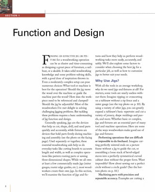 8
Function and Design
F
INDING AN EFFECTIVE JIG OR FIX­
TuRE for a woodworking operation
can be as elusive and time-consuming
as designing a great piece of furniture, a sail­
boat, or a ukulele. It takes solid woodworking
knowledge and some problem-solving skills,
with a good dose of inspiration thrown in.
Even a moderately complex setup can pose
numerous choices: What tool or machine is
best for the operation? Should the jig move
the wood over the machine or guide the
machine past the wood? How does the work­
piece need to be referenced and clamped?
Should the jig be adjustable? Most of the
woodworkers I've met delight in solving
challengingjigging problems. But tackling
these problems requires a basic understanding
ofjig function and design.
Generally speaking, jigs are the devices
that help us cut, shape, drill, and sand parts
quickly and accurately, while fIxtures are
devices that hold parts fIrmly during machin­
ing and assembly (see the photo on the facing
page). Used separately or together, these
essential woodworking aids help us do
everyday tasks like cutting boards to accurate
length and width, as well as complex opera­
tions like pattern routing parts or sawing
three-dimensional shapes. While we all own
at least a few commercially made jigs (miter
gauges, router edge guides, etc.), most wood­
workers create their own jigs. In this section,
we'll examine the function ofjigs and fIx-
tures and how they help us perform wood­
working tasks more easily, accurately, and
safely. We'll also explore some factors to
consider when choosing the best jig for a
particular job, as well as how to customize
jigs to better suit your needs.
Why Use Jigs?
With all the tools in an average workshop,
why do we need jigs and fIxtures at all? For
starters, some tools are nearly useless with­
out them: Imagine ripping or crosscutting
on a tablesaw without a rip fence and a
miter gauge (see the top photo on p. 10). By
using a variety of other jigs, you can greatly
expand a tablesaw's basic repertoire and cut a
variety ofjoinery, shape moldings and pan­
els, and more. Whether basic or complex,
jigs and fIxtures are an essential part of many
tool and machine operations. Here are some
of the ways woodworkers make good use of
jigs and fIxtures:
Performing operations that are difficult
or impossible to do freehand. Imagine cut­
ting perfectly mitered ends on a picture
frame without a jig to guide the cut, or
assembling a loose stack ofbevel-edged
staves into a perfectly symmetrical curved
cabinet door without the proper form. Want
impossible? How about sawing out a perfect
circle without a circle guide? (See the bot­
tom photo on p. 10.)
Machining parts with precision and
repeatable accuracy. Examples are cutting a
 
