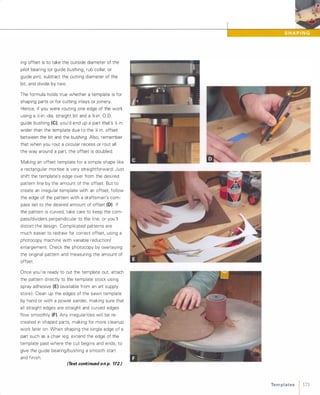 ing offset is to take the outside diameter of the
pilot bearing (or guide bushing, rub collar, or
guide pin), subtract the cutting diameter of the
bit and divide by two.
The formula holds true whether a template is for
shaping parts or for cutting inlays or joinery.
Hence, if you were routing one edge of the work
using a ;';-in.-dia. straight bit and a %-in. 0.0.guide bushing (e),you'd end up a part that's X; in.
wider than the template due to the X; in. offset
between the bit and the bushing. Also, remember
that when you rout a circular recess or rout all
the way around a part, the offset is doubled.
Making an offset template for a simple shape like
a rectangular mortise is very straightforward: Just
shift the template's edge over from the desired
pattern line by the amount of the offset. But to
create an irregular template with an offset follow
the edge of the pattern with a draftsman's com­
pass set to the desired amount of offset (D) If
the pattern is curved, take care to keep the com­
pass/dividers perpendicular to the line, or you'll
distort the design. Complicated patterns are
much easier to redraw for correct offset using a
photocopy machine with variable reduction/
enlargement. Check the photocopy by overlaying
the original pattern and measuring the amount of
offset.
Once you're ready to cut the template out, attach
the pattern directly to the template stock using
spray adhesive (E) (available from an art supply
store). Clean up the edges of the sawn template
by hand or with a power sander, making sure that
all straight edges are straight and curved edges
flow smoothly (F). Any irregularities will be re­
created in shaped parts, making for more cleanup
work later on. When shaping the single edge of a
part such as a chair leg, extend the edge of the
template past where the cut begins and ends, to
give the guide bearing/bushing a smooth start
and finish.
(Text continued on p. 172.) Te m p l ates 1 171
 