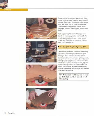 172  Te m p l ates
Rough-cut the workpiece to approximate shape
so the bit/cutter doesn't need to hog off tons of
material. Then attach the template using double­
stick tape, small nails, or other methods (see
"Template Mounting Method" on the facing
page) (G). For thick or heavy parts, screws hold
better.
Parts large enough to clamp flat atop a work­
bench are most easily routed freehand (H). For
smaller parts, it's best to use a router table or
shaper and, if possible, to incorporate the tem­
plate into a baseplate jig.
>- See "Baseplate TemplateJigs" on p.1 74.
The template/workpiece is oriented either facing
up or down, depending on whether the guide
bearing is above or below the cutter. When
template-routing curvy parts and splintery woods,
you'll get cleaner edges with less tearout if you
use a flush-trim bit fitted with two pilot bearings,
one on the end, and one on the shank (I). This
allows you to flip the template/workpiece over,
and rout favoring the grain direction as it changes
in different sections (J).
[TIP] To template-rout two parts at once,
use thick stock and then resaw it in half
after routing.
 