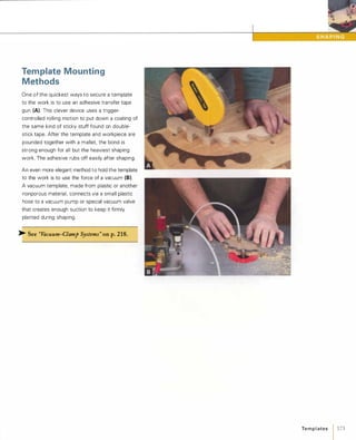 Template Mounting
Methods
One of the quickest ways to secure a template
to the work is to use an adhesive transfer tape
gun (A). This clever device uses a trigger­
controlled rolling motion to put down a coating of
the same kind of sticky stuff found on double­
stick tape. After the template and workpiece are
pounded together with a mallet, the bond is
strong enough for all but the heaviest shaping
work. The adhesive rubs off easily after shaping.
An even more elegant method to hold the template
to the work is to use the force of a vacuum (8).
A vacuum template, made from plastic or another
nonporous material, connects via a small plastic
hose to a vacuum pump or special vacuum valve
that creates enough suction to keep it firmly
planted during shaping.
� See "Vacuum-Clamp Systems" on p.218.
Te m p l ates 1 173
 
