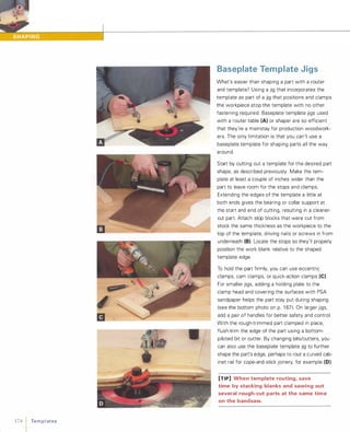 174 1 Te m p l ates
Baseplate Template Jigs
What's easier than shaping a part with a router
and template? Using a jig that incorporates the
template as part of a jig that positions and clamps
the workpiece atop the template with no other
fastening required. Baseplate template jigs used
with a router table (A) or shaper are so efficient
that they're a mainstay for production woodwork­
ers. The only limitation is that you can't use a
baseplate template for shaping parts all the way
around.
Start by cutting out a template for the desired part
shape, as described previously. Make the tem­
plate at least a couple of inches wider than the
part to leave room for the stops and clamps.
Extending the edges of the template a little at
both ends gives the bearing or collar support at
the start and end of cutting, resulting in a cleaner­
cut part. Attach stop blocks that were cut from
stock the same thickness as the workpiece to the
top of the template, driving nails or screws in from
underneath (8). Locate the stops so they'll properly
position the work blank relative to the shaped
template edge.
To hold the part firmly, you can use eccentric
clamps, cam clamps, or quick-action clamps (e).For smaller jigs, adding a holding plate to the
clamp head and covering the surfaces with PSA
sandpaper helps the part stay put during shaping
(see the bottom photo on p. 1 67). On larger jigs,
add a pair of handles for better safety and control.
With the rough-trimmed part clamped in place,
flush-trim the edge of the part using a bottom­
piloted bit or cutter. By changing bits/cutters, you
can also use the baseplate template jig to further
shape the part's edge, perhaps to rout a cUNed cab­
inet rail for cope-and-stick joinery, for example (0).
[TIP] When template routing, save
time by stacking blanks and sawing out
several rough-cut parts at the same time
on the bandsaw.
 