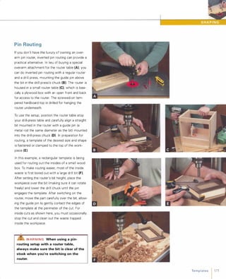 PinRoutingIf you don't have the luxury of owning an over­
arm pin router, inverted pin routing can provide a
practical alternative. In lieu of buying a special
overarm attachment for the router table (A)' you
can do inverted pin routing with a regular router
and a drill press, mounting the guide pin above
the bit in the drill press's chuck (8). The router is
housed in a small router table (e),which is basi­
cally a plywood box with an open front and back
for access to the router. The screwed-on tem­
pered hardboard top is drilled for hanging the
router underneath.
To use the setup, position the router table atop
your drill-press table and carefully align a straight
bit mounted in the router with a guide pin (a
metal rod the same diameter as the bit) mounted
into the drill-press chuck (D) In preparation for
routing, a template of the desired size and shape
is fastened or clamped to the top of the work­
piece (E).
In this example, a rectangular template is being
used for routing out the insides of a small wood
box. To make routing easier, most of the inside
waste is first bored out with a large drill bit (F).
After setting the router's bit height, place the
workpiece over the bit (making sure it can rotate
freely) and lower the drill chuck until the pin
engages the template. After switching on the
router, move the part carefully over the bit, allow­
ing the guide pin to gently contact the edges of
the template at the perimeter of the cut. For
inside cuts as shown here, you must occasionally
stop the cut and clean out the waste trapped
inside the workpiece.
..LiS:"WAR NING When using a pin­
routing setup with a router table,
always make sure the bit is clear of the
stock when you're switching on the
router.
Te m p l ates 1 175
 