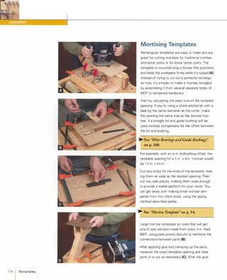 176 1 Te m p l ates
Mortising Templates
Rectangular templates are easy to make and are
great for cutting mortises for traditional mortise­
and-tenon joints or for loose tenon joints. The
template is mounted atop a fixture that positions
and holds the workpiece firmly while it's routed (A).
Instead of trying to cut out a perfectly rectangu­
lar hole, it's simpler to make a mortise template
by assembling it from several separate strips of
MDF or tempered hardboard.
Start by calculating the exact size of the template
opening. If you're using a shank-piloted bit with a
bearing the same diameter as the cutter, make
the opening the same size as the desired mor­
tise. If a straight bit and guide bushing will be
used instead, compensate for the offset between
the bit and bushing.
>- See "Pilot Bearings and Guide Bushings"
on p.168.
For example: with an ll-in. bit/bushing offset, the
template opening for a l -in. x 4-in. mortise would
be 1 � in. x 4� in.
Cut two strips for the ends of the template, mak­
ing them as wide as the desired opening. Then
cut two side pieces, making them wide enough
to provide a stable platform for your router. You
can get away with making small mortise tem­
plates from �-in.-thick stock, using the gluing
method described earlier.
>- See "Mortise Template" on p.54.
Large mortise templates (or ones that will get
lots of use) are best made from stout �-in.-thick
MDF, using plate joinery biscuits to reinforce the
connections between parts (8).
After applying glue and clamping up the parts,
measure the exact template opening and slide
parts in or out as necessary (e).After the glue
 