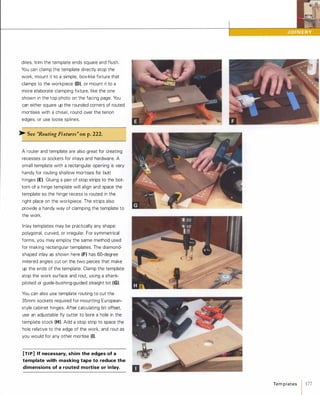 dries, trim the template ends square and flush.
You can clamp the template directly atop the
work, mount it to a simple, box-like fixture that
clamps to the workpiece (D), or mount it to a
more elaborate clamping fixture, like the one
shown in the top photo on the facing page. You
can either square up the rounded corners of routed
mortises with a chisel, round over the tenon
edges, or use loose splines.
� See ''Routing Fixtures" onp.222.
A router and template are also great for creating
recesses or sockets for inlays and hardware. A
small template with a rectangular opening is very
handy for routing shallow mortises for butt
hinges (E). Gluing a pair of stop strips to the bot­
tom of a hinge template will align and space the
template so the hinge recess is routed in the
right place on the workpiece. The strips also
provide a handy way of clamping the template to
the work.
Inlay templates may be practically any shape:
polygonal, curved, or irregular. For symmetrical
forms, you may employ the same method used
for making rectangular templates. The diamond­
shaped inlay as shown here (F)has 50-degree
mitered angles cut on the two pieces that make
up the ends of the template. Clamp the template
atop the work surface and rout, using a shank­
piloted or guide-bushing-guided straight bit (G).
You can also use template routing to cut the
35mm sockets required for mounting European­
style cabinet hinges. After calculating bit offset,
use an adjustable fly cutter to bore a hole in the
template stock (H). Add a stop strip to space the
hole relative to the edge of the work, and rout as
you would for any other mortise (I).[TI p] If necessary, shim the edges of a
template with masking tape to reduce the
dimensions of a routed mortise or inlay.
Te m p l ates 1 177
 