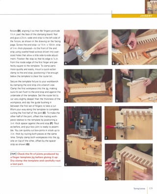 fixture (D), aligning it so that the fingers protrude
1 Y.1 in. past the face of the clamping board. Nail
and glue a 2Y.1-in.-wide end strip to the left side of
the fixture, as shown in the drawing on the facing
page. Screw the end stop-a B �-in. x 1 0Y.1-in. strip
of Y.1-in.-thick plywood-to the front of the end
strip using washer-head screws driven into over­
sized holes that allow a little side-to-side adjust­
ment. Position the stop so that its edge is /16 in.
from the inside edge of the first finger and per­
fectly square to the template. To clamp parts
more quickly and easily, mount a quick-action
clamp to the end stop, positioning it far enough
below the template to clear the router bit.
Secure the template fixture to your workbench
by clamping the end strip into a bench vise.
Clamp the first workpiece into the jig, making
sure it's set flush to the end stop and against the
underside of the template. Set the router bit to
cut very slightly deeper than the thickness of the
workpiece, and slip the guide bushing in
between the first set of fingers to take a cut.
Work your way along the template to complete
cutting the first half of the joint (E) To make the
other half of the joint, offset the mating work­
piece relative to the template by positioning a
Y.1-in .-thick spacer against the end stop (F)Rout
as before, and your box joint is ready to assem­
ble. You can quickly cut box joints in stock up to
Y.1 in. thick by routing both pieces at the same
time. Simply clamp both workpieces into the jig,
one on top of the other, offset by the spacer
strip as shown (G).
[TI P] Check the fit of joints produced by
a finger template jig before gluing it up:
Dry-clamp the template and carefully rout
a test part.
•
Te m p l ates 1 179
 