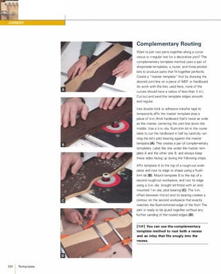 180 Te m p l ates
Complementary Routing
Want to join two parts together along a curva­
ceous or irregular line for a decorative joint? The
complementary template method uses a pair of
shopmade templates, a router, and three piloted
bits to produce parts that fit together perfectly.
Create a " master template" first by drawing the
desired joint line on a piece of MDF or hardboard
(to work with the bits used here, none of the
curves should have a radius of less than % in.).
Cut out and sand the template edges smooth
and regular.
Use double-stick or adhesive transfer tape to
temporarily affix the master template atop a
piece of '4-in.-thick hardboard that's twice as wide
as the master, centering the joint line down the
middle. Use a '4-in.-dia. flush-trim bit in the router
table to cut the hardboard in half by carefully run­
ning the bit's pilot bearing against the master
template (A). This creates a pair of complementary
templates. Label the one under the master tem­
plate A and the other one B, and always keep
these sides facing up during the following steps.
Affix template A to the top of a rough-cut work­
piece and rout its edge to shape using a flush­
trim bit (8). Mount template B to the top of a
second rough-cut workpiece, and rout its edge
using a Y,:-in.-dia. straight bit fitted with an end­
mounted 1 -in.-dia. pilot bearing (e).The '4-in.
offset between this bit and its bearing creates a
contour on the second workpiece that exactly
matches the flush-trimmed edge of the first! The
joint is ready to be glued together without any
further sanding of the routed edges (0).
[TI P] You can use the complementary
template method to rout both a recess
and an inlay that fits snugly into the
recess.
 