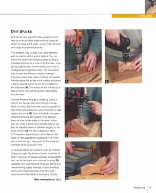 Drill Blocks
Drill blocks help you drill holes square to a sur­
face or at an accurate angle without having to
resort to using a drill press, which may not work
with large workpieces anyway.
The simplest way to align a bit used freehand
with an electric drill is with a V-block. You can
make this kind of drill block by either sawing a
V-shaped slice out of a hunk of 2x4 lumber, or by
gluing together two thinner blocks, each with a
45-degree bevel on their ends. (The non-pointy
side of each bevel faces inward, creating a
V-groove where they meet.) To keep bits square,
hold the block flat on the work surface and press
it lightly against the bit so the bit is cradled by
the V-groove (A). The beauty of this simple jig is
that it works with cylindrical bits of practically
any diamet
.
er.
Another handy drilling jig is made by boring a
hole of the desired diameter through a scrap
block of wood. The hole then acts as a guide for
bits of the same diameter when the block is held
against the work (8). Such drill blocks are great
either for keeping bits square or for aligning
them at a particular angle to the work. In fact,
you can make a block serve double duty by cut­
ting its opposite faces at different angles. In the
block shown (e),the drill is aligned at 90 or
22.5 degrees, depending on which face of the
block is held against the workpiece. The limita­
tion is that the jig is only good for the particular
diameter of bit you make it for.
A hardwood block is durable enough to maintain
drilling accuracy for dozens or even hundreds of
holes. However, for greater accuracy and durability,
you can fit the block with a bronze bushing (0).
Available from well-stocked hardware stores and
woodworking supply catalogs, bronze bushings
come with inside diameters that fit a wide
assortment of standard bit diameters. Simply
(Text continued on p. 182.)
Te m p l ates / 181
 