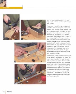 182 1 Te m p l ates
bore the hole in the drill block to fit the bush­
ing's outside diameter, and drive it into the hole
with a mallet.
You can also create drilling jigs to help position
and drill multiple holes for joining carcase com­
ponents, or for mounting cabinet hardware such
as shelf guides, handles, and hinges. For exam­
ple, you can make a jig for accurately orienting
and drilling the two holes for a pull handle on a
cabinet door. Start by drilling holes in a piece of
plywood, spacing them the proper distance
from each other and the desired distance from
the door edges (E). To use with two different­
sized pulls, or for positioning pulls at different
distances from the edge of the door, drill two or
more sets of holes in the template. Glue and
nail a couple of thin-wood stop strips to the
edges of the plywood to position the jig on
either the left-hand or right-hand corner of the
door (or drawer front) (F).Drill templates with multiple holes are also great
to use for boring pilot holes for the screws that
mount door hinges. Bore the holes to match
both the pattern and spacing of screws on the
particular hinge you're using. Since hinges are
usually fitted in pairs, make two drill templates
and attach them to a single stop strip that will
space them properly relative to each other and
to the edge of the work. For a more flexible
arrangement, mount two or more hinge drilling
templates to a T-track (G). This allows you to
change the spacing of the hinges to suit doors
of different heights (H).
 