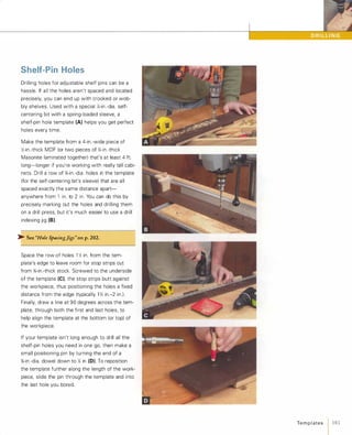 Shelf-Pin Holes
Drilling holes for adjustable shelf pins can be a
hassle. If all the holes aren't spaced and located
precisely, you can end up with crooked or wob­
bly shelves. Used with a special Y.-in.-dia. self­
centering bit with a spring-loaded sleeve, a
shelf-pin hole template (A) helps you get perfect
holes every time.
Make the template from a 4-in.-wide piece of
};-in.-thick MDF (or two pieces of Y.-in.-thick
Masonite laminated together) that's at least 4 ft.
long-longer if you're working with really tall cabi­
nets. Drill a row of %-in.-dia. holes in the template
(for the self-centering bit's sleeve) that are all
spaced exactly the same distance apart­
anywhere from 1 in. to 2 in. You can do this by
precisely marking out the holes and drilling them
on a drill press, but it's much easier to use a drill
indexing jig (8).
� See"HoleSpacingJigs"on p. 202.
Space the row of holes 1 }; in. from the tem­
plate's edge to leave room for stop strips cut
from '%-in.-thick stock. Screwed to the underside
of the template (e)'the stop strips butt against
the workpiece, thus positioning the holes a fixed
distance from the edge (typically 1 }; in.-2 in.).
Finally, draw a line at 90 degrees across the tem­
plate, through both the first and last holes, to
help align the template at the bottom (or top) of
the workpiece.
If your template isn't long enough to drill all the
shelf-pin holes you need in one go, then make a
small positioning pin by turning the end of a
%-in.-dia. dowel down to Y. in (0). To reposition
the template further along the length of the work­
piece, slide the pin through the template and into
the last hole you bored.
Te m p l ates 1 183
 