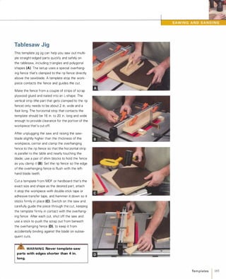 Tablesaw Jig
This template jig jig can help you saw out multi­
ple straight-edged parts quickly and safely on
the tablesaw, including triangles and polygonal
shapes (A). The setup uses a special overhang­
ing fence that's clamped to the rip fence directly
above the sawblade. A template atop the work­
piece contacts the fence and guides the cut.
Make the fence from a couple of strips of scrap
plywood glued and nailed into an L-shape. The
vertical strip (the part that gets clamped to the rip
fence) only needs to be about 2 in. wide and a
foot long. The horizontal strip that contacts the
template should be 1 6 in. to 20 in. long and wide
enough to provide clearance for the portion of the
workpiece that's cut off.
After unplugging the saw and raising the saw­
blade slightly higher than the thickness of the
workpiece, center and clamp the overhanging
fence to the rip fence so that the horizontal strip
is parallel to the table and nearly touching the
blade; use a pair of shim blocks to hold the fence
as you clamp it (8). Set the rip fence so the edge
of the overhanging fence is flush with the left­
hand blade teeth.
Cut a template from MDF or hardboard that's the
exact size and shape as the desired part, attach
it atop the workpiece with double-stick tape or
adhesive-transfer tape, and hammer it down so it
sticks firmly in place (e).Switch on the saw and
carefully guide the piece through the cut, keeping
the template firmly in contact with the overhang­
ing fence After each cut, shut off the saw and
use a stick to push the scrap out from beneath
the overhanging fence (D), to keep it from
accidentally binding against the blade on subse­
quent cuts.
WAR NING Never template-saw
parts with edges shorter than 4 in.
long.
Te m p l ates 1 185
 