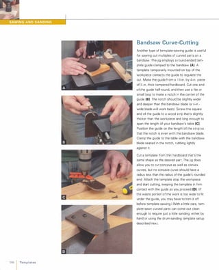 186 1 Te m p l ates
Bandsaw Curve-Cutting
Another type of template-sawing guide is useful
for sawing out multiples of curved parts on a
bandsaw. The jig employs a round-ended tem­
plate guide clamped to the bandsaw (A). A
template temporarily mounted on top of the
workpiece contacts the guide to regulate the
cut. Make the guide from a 1 I)-in . by 4-in. piece
of Y.-in.-thick tempered hardboard. Cut one end
of the guide half-round, and then use a file or
small rasp to make a notch in the center of the
guide (8).The notch should be slightly wider
and deeper than the bandsaw blade (a Y.-in.­
wide blade will work best). Screw the square
end of the guide to a wood strip that's slightly
thicker than the workpiece and long enough to
span the length of your bandsaw's table (e).Position the guide on the length of the strip so
that the notch is even with the bandsaw blade.
Clamp the guide to the table with the bandsaw
blade seated in the notch, rubbing lightly
against it.
Cut a template from thin hardboard that's the
same shape as the desired part. The jig does
allow you to cut concave as well as convex
curves, but no concave curve should have a
radius less than the radius of the guide's rounded
end. Attach the template atop the workpiece
and start cutting, keeping the template in firm
contact with the guide as you proceed (D). (If
the waste portion of the work is too wide to fit
under the guide, you may have to trim it off
before template sawing.) With a little care, tem­
plate-sawn curved parts can come out clean
enough to require just a little sanding, either by
hand or using the drum-sanding template setup
described next.
 