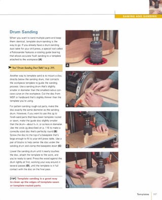 Drum Sanding
When you want to sand multiple parts a n d keep
them identical, template drum-sanding is the
way to go. If you already have a drum-sanding
dust table for your drill press, a special tool called
a Robosander features a rotating guide bearing
that allows accurate flush sanding to a template
attached to the workpiece (A).
>- See"Drum-SandingDustTable"onp. 255.
Another way to template sand is to mount a disc,
directly below the sanding drum, that contacts
the workpiece template to guide the sanding
process. Use a sanding drum that's slightly
smaller in diameter than the smallest-radius con­
cave curve on the workpiece. Cut the disc from
MDF or hardboard that's slightly thinner than the
template you're using.
For pattern sanding rough-cut parts, make the
disc exactly the same diameter as the sanding
drum. However, if you want to use this jig to
finish-sand parts that have been template routed
or sawn, make the guide disc slightly smaller
than the drum-about 1(6 in. or so less in diameter.
Use the circle jig described on p. 1 1 6 to make a
correctly sized disc that's perfectly round (B).Screw the disc to the top of a baseplate that's
large enough to fit to your drill press table. Use a
pair of blocks to help center the disc under the
sanding drum and clamp the baseplate down (e)Lower the sanding drum until it nearly touches
the disc, attach the template to the work, and
you're ready to sand. Press the wood against the
drum lightly at first, working your way around in
several passes (O),until the template is in full
contact with the disc on the final pass.
[TIP] Template sanding is a great way
to clean up the edges of template-sawn
or template-routed parts.
Te m p l ates 1 187
 