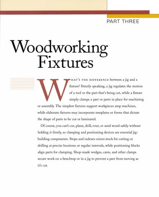 PART TH R E E
Woodworking
Fixtures
HAT
'
S T H E D I FFEREN CE between a jig and a
fIxture? Strictly speaking, a jig regulates the motion
of a tool or the part that's being cut, while a fIxture
simply clamps a part or parts in place for machining
or assembly. The simplest fIxtures support workpieces atop machines,
while elaborate fIxtures may incorporate templates or forms that dictate
the shape of parts to be cut or laminated.
Of course, you can't cut, plane, drill, rout, or sand wood safely without
holding it fIrmly, so clamping and positioning devices are essential jig­
building components. Stops and indexes orient stock for cutting or
drilling at precise locations or regular intervals, while positioning blocks
align parts for clamping. Shop-made wedges, cams, and other clamps
secure work on a benchtop or in a jig to prevent a part from moving as
.,It s cut.
 
