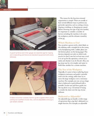 Agood rip fence and miter gauge are essential jigs for ripping
and crosscutting and hence are standard equipment with every
tablesaw.
It takes more than a steady hand to guide a jigsaw when you're
cutting out a perfect circular disc, and an adjustable circle jig is
just what's needed.
10 Functionand Design
The reason for the function-oriented
organization is simple: There are usually at
least several different ways to perform any
particular operation, such as cutting a tenon,
shaping a molding, or clamping up a panel.
Before choosing one type ofjig over another,
it's important to consider a number of
factors, including the machine to be used,
the workpiece, and the ultimate versatility
of the jig.
Which Machine to Use?
You can plow a groove with a dado blade on
the tablesaw, with a straight bit in the router,
or by handplaning with a rabbet plane (see
the bottom photo on the facing page). The
decision depends not only on which tools
you do (or don't) own but on how easy a tool
is to set up for the operation, or how accu­
rately and cleanly it can do the job. Also, one
jig setup may be a lot simpler and easier to
build than another for a certain machine.
The Size ofthe Workpiece
Typically, it's easier to leave really big, heavy
workpieces stationary and guide a portable
tool to do the cutting, rather than try to
move the large workpiece over a stationary
machine. For example, you can cut up a large
sheet of plywood or particleboard with a
portable circular saw and fence guide (see
the top photo on p. 12) instead of trying
to wrestle the sheet over the top ofyour
tablesaw.
Dedicated or Adjustable?
An adjustable jig can handle a wider range
of operations than a jig that's dedicated to a
single function. For example, an adjustable
 