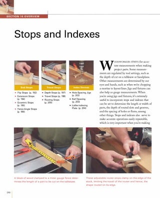 1IIII�1.!ll!i'i''1';fll''''''''--------------------------------------------------------------------------------
190
Stops and Indexes
>Flip Stops (p. 192)
>Extension Stops
(p. 194)
>Eccentric Stops
(p. 195)
>Fence Angle Stops
(p. 196)
>Depth Stops (p. 197)
>Travel Stops (p. 198)
>Routing Stops
(p. 200)
>Hole-Spacing Jigs
(p. 202)
>Kerf Spacing
(p. 203)
>Lathe-Indexing
Plate (p. 204)
W
OODWORKERSSTRIVEfor accu­
rate measurements when making
project parts. Some measure­
ments are regulated by tool settings, such as
the depth ofcut on a tablesaw or handplane.
Other measurements are determined by our
eyes and hands, such as when we're chopping
a mortise to layout lines. Jigs and ftxtures can
also help us gauge measurements. When
you're using jigs and fIxtures, it's extremely
useful to incorporate stops and indexes that
can be set to determine the length or width of
parts, the depth ofrouted slots and grooves,
and the spacing ofholes or flutes, among
other things. Stops and indexes also serve to
make accurate operations easily repeatable,
which is very important when you're making
Ablock of wood clamped to a miter gauge fence deter­
mines the length of a part to be cut on the tablesaw.
These adjustable router stops clamp on the edge of the
stock, limiting the travel of the router and hence, the
shape routed on its edge.
 