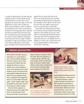 a number of identical parts. As with other jig
components, there are many kinds of stops
and index devices to choose from-each
appropriate for a particular range of tools and
applications. A stop can be as simple as a
block ofwood clamped to a fence or table to
set the length of cut, as shown in the bottom
left photo on the facing page. More ingenious
stop devices include flip-up end stops used
for crosscutting, extension stops that expand
the capacity of many different sliding jigs,
travel stops that limit the length of dadoes
and rabbets or edge-routed shapes, as shown
in the bottom right photo on the facing
page, and depth stops that determine how
deeply holes are bored. Still other stop
devices are extremely handy for accurately
and quickly setting the position ofjig parts.
For example, a micro-adjuster can be used to
fine-tune the exact angle or position of a
fence on a mitering jig or router table.
Index devices are specialized stops useful
for setting the spacing ofrepeated machining
operations. For example, you can use a hole
index to consistently space shelf-pin holes in
a bookcase side. You'll also get great results
using index devices to cut multiple slots on a
tablesaw or crosscut saw, or when you're rout­
ing evenly spaced flutes or reeds around a
turned chair or table leg.
Everneedtotweaka fence or
stop block to an exact position ­
say, to set the distance between a
fence and a part to set an exact
measurement? Rather than just
tapping the fence one way or
another, use a micro-adjuster to
move it very precisely over a short
distance, so you can fine-tune the
setting before locking the fence in
place. The micro-adjuster shown
here is designed to fine-adjust the
fence on a router table, drill-press
table, or other machine table. It can
be adapted to work with many dif­
ferent jigs and machine setups.
edge, as shown, to create a notch.
The other half of the adjuster is a
U-shaped clamp made from ply­
wood scraps, which mounts to the
edge of the jig or machine table,
locking in place with a carriage bolt
One half of the adjuster is a
block that screws to the back of the
fence. A hole has been drilled
th rough the block, intersecti ng the
and hand knob. A pointy-ended, Attached to the edge of a drill-
goose-necked lever of thin tem- press jig table, a micro-adjuster
allows precise positioning of the
The U-shaped clamp portion of
a micro-adjuster is glued up from
three small pieces of plywood.
fence.
pered hardboard attaches atop the
clamp, pivoting on a wood screw.
To use the adjuster, roughly
position the fence as desired and
then mount the clamp block so
that the lever engages the notch in
the fence block. Rotating the lever
moves the fence in very small
increments, making it easy to get
the exact fence setting you're after.
Stops a n d I n dexes 1 191
 