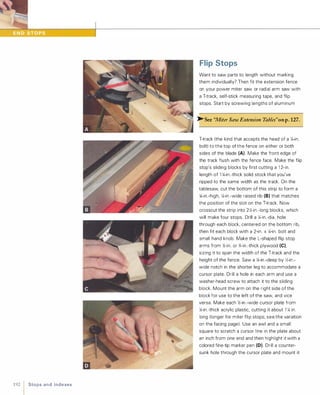 192 1 Sto ps a n d I n d e xes
Flip Stops
Want to saw parts to length without marking
them individually? Then fit the extension fence
on your power miter saw or radial arm saw with
a T-track, self-stick measuring tape, and flip
stops. Start by screwing lengths of aluminum
�See "Miter Saw Extension Tables"on p.127.
T-track (the kind that accepts the head of a XI-in.
bolt) to the top of the fence on either or both
sides of the blade (A). Make the front edge of
the track flush with the fence face. Make the flip
stop's sliding blocks by first cutting a 1 2-in.
length of 1 XI-in.-thick solid stock that you've
ripped to the same width as the track. On the
tablesaw, cut the bottom of this strip to form a
XJ-in.-high, XI-in.-wide raised rib (8) that matches
the position of the slot on the T-track. Now
crosscut the strip into 2Y.1-in.-long blocks, which
will make four stops. Drill a XI-in.-dia. hole
through each block, centered on the bottom rib,
then fit each block with a 2-in. x XI-in. bolt and
small hand knob. Make the L-shaped flip stop
arms from Y.1-in. or %-in.-thick plywood (e),sizing it to span the width of the T-track and the
height of the fence. Saw a �in.-deep by Y.1-in.­
wide notch in the shorter leg to accommodate a
cursor plate. Drill a hole in each arm and use a
washer-head screw to attach it to the sliding
block. Mount the arm on the right side of the
block for use to the left of the saw, and vice
versa. Make each Y.1-in.-wide cursor plate from
XJ-in .-thick acrylic plastic, cutting it about 1 XI in.
long (longer for miter flip stops; see the variation
on the facing page). Use an awl and a small
square to scratch a cursor line in the plate about
an inch from one end and then highlight it with a
colored fine-tip marker pen (0). Drill a counter­
sunk hole through the cursor plate and mount it
 