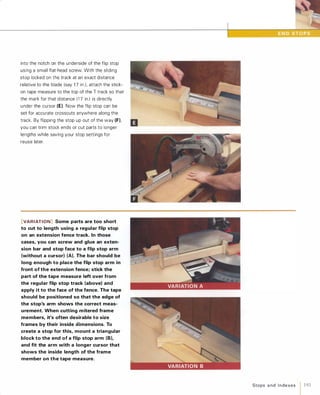 into the notch on the underside of the flip stop
using a small flat-head screw. With the sliding
stop locked on the track at an exact distance
relative to the blade (say 1 7 in.), attach the stick­
on tape measure to the top of the T track so that
the mark for that distance (1 7 in.) is directly
under the cursor (E). Now the flip stop can be
set for accurate crosscuts anywhere along the
track. By flipping the stop up out of the way (F),
you can trim stock ends or cut parts to longer
lengths while saving your stop settings for
reuse later.
[VARIATION] Some parts are too short
to cut to length using a regular flip stop
on an extension fence track. In those
cases, you can screw and glue an exten­
sion bar and stop face to a flip stop arm
(without a cursor) (A). The bar should be
long enough to place the flip stop arm in
front of the extension fence; stick the
part of the tape measure left over from
the regular flip stop track (above) and
apply it to the face of the fence. The tape
should be positioned so that the edge of
the stop's arm shows the correct meas­
urement. When cutting mitered frame
members, it's often desirable to size
frames by their inside dimensions. To
create a stop for this, mount a triangular
block to the end of a flip stop arm (B),
and fit the arm with a longer cursor that
shows the inside length of the frame
member on the tape measure.
Stops a nd I n dexes 1 193
 