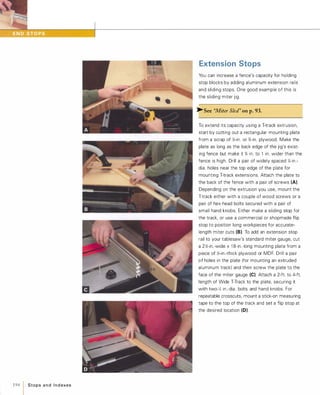 194 1 Stops a n d I n d exes
Extension Stops
You can increase a fence's capacity for holding
stop blocks by adding aluminum extension rails
and sliding stops. One good example of this is
the sliding miter jig.
»-See "Miter Sled" on p.93.
To extend its capacity using a T-track extrusion,
start by cutting out a rectangular mounting plate
from a scrap of �-in. or %-in. plywood. Make the
plate as long as the back edge of the jig's exist­
ing fence but make it % in. to 1 in. wider than the
fence is high. Drill a pair of widely spaced Y.-in .­
dia. holes near the top edge of the plate for
mounting T-track extensions. Attach the plate to
the back of the fence with a pair of screws (A).
Depending on the extrusion you use, mount the
T-track either with a couple of wood screws or a
pair of hex-head bolts secured with a pair of
small hand knobs. Either make a sliding stop for
the track, or use a commercial or shopmade flip
stop to position long workpieces for accurate­
length miter cuts (B).To add an extension stop
rail to your tablesaw's standard miter gauge, cut
a 2�-in.-wide x 1 8-in.-long mounting plate from a
piece of �-in.-thick plywood or MDF. Drill a pair
of holes in the plate (for mounting an extruded
aluminum track) and then screw the plate to the
face of the miter gauge (e).Attach a 2-ft. to 4-ft.
length of Wide T-Track to the plate, securing it
with two-y. in.-dia. bolts and hand knobs. For
repeatable crosscuts, mount a stick-on measuring
tape to the top of the track and set a flip stop at
the desired location (0).
 