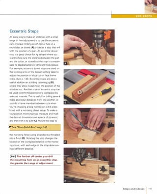 Eccentric Stops
An easy way to make an end stop with a small
range of fine adjustment is to use the eccentric
cam principal: Drilling an off-center hole in a
round disc or dowel (A) produces a stop that will
shift the position of a part. An eccentric dowel
stop is a good choice for jig setups where you
want to fine-tune the distance between the part
and the cutter, or to readjust the stop to compen­
sate for blades/cutters of different thicknesses.
For example, eccentric dowel stops are used on
the pivoting arms of the biscuit slotting table to
adjust the position of slots cut on face frame
stiles. (See p. 1 33.) Eccentric stops are also a
useful addition on a sliding tenoning jig (8),where they allow tweaking of the position of the
shoulder cut. Another style of eccentric stop can
be used to shift the position of a workpiece by
selected intervals. This is useful for drilling several
holes at precise distances from one another, or
to shift a frame member between cuts when
you're chopping a long mortise on a drill press
fitted with a mortising chisel setup. To make a
four-position mortising stop, measure and mark
the desired dimensions on a piece of plywood,
and then trim it to size (e).Mount the stop to
>-See "Four-Sided Base" on p.161.
the mortising fence using a handscrew threaded
into a T-nut (0). Rotating the stop changes the
location of the workpiece relative to the mortis­
ing chisel, with each edge of the stop determin­
ing a different distance.
[TI P] The farther off-center you drill
the mounting hole on an eccentric stop,
the greater the range of adjustment.
Stops a n d I n d exes 1 195
 