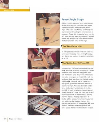 196 1 Sto p s a n d I n d exes
Fence Angle Stops
Adding a stop to a pivoting fence eases precise
setting of the fence to commonly used angles.
Start by positioning the fence at the desired
angle. Take a test cut, checking it with a square
or protractor and tweaking the fence position as
necessary. Finally, drill through the fence into the
jig's base, and then ream the hole with a tapered
reamer (A). Now you can slip a tapered pin into
the hole to lock the fence at that angle.
� See "Taper Pins" on p.26.
To set repeatable distances relative to a bit, you
can incorporate a stop into a pivoting fence sys­
tem like the one used on the quickie router table
on p. 1 35.
� See "Quickie Router Table" on p.135.
In this system, the fence registers against a stop
block, which can be pinned to any one of a series
of tapered holes drilled into the jig table. First,
lock the fence in place at a precise distance rela­
tive to the center point of the bit. Drill a hole in a
hardwood block, and clamp it to the table behind
the fence (8). Using the hole as a guide, drill
through the jig table and then ream the hole to
accept a taper pin. Repeat as desired to set the
fence at other common distances (:4 in., );; in.,
etc.) (e)To easily cut a series of evenly-spaced
slots or dadoes in a panel, first cut a strip of MDF
or plywood as wide as the desired cut spacing
and then crosscut the strip into a series of
blocks. Set the tablesaw's rip fence for your first
cut, and line up the blocks to the right of it,
clamping the last block to the saw table (D). After
each cut, remove a block and reposition the
fence against the next block to take the next cut.
 