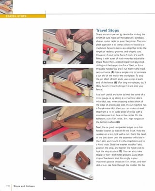 198 1 Sto ps a n d I n d exes
Travel Stops
Stops are an important jig device for limiting the
length of cuts made on the tablesaw, bandsaw,
shaper, router table, or even the jointer. The sim­
plest approach is to clamp a block of wood to a
machine's fence to serve as a stop that limits the
length of rabbets, grooves, and shaped cuts.
However, if your fence has a T-track, it's worth
fitting it with a pair of track-mounted adjustable
stops. Make the L-shaped stops from plywood,
drilling out the top portion for a T-bolt, or for a
threaded handscrew and T-nut that fits the track
on your fence (A). Use a single stop to terminate
a cut shy of the end of the workpiece. To stop
the cut short of both ends, use a stop at each
end of the fence (8). (For long workpieces, you'll
likely have to mount a longer T-track atop your
fence.)
It is both useful and safer to limit the travel of a
miter gauge or jig sliding in a machine table's
miter slot, say, when stopping a dado short of
the edge of a bookcase side. If your machine has
a T-style miter slot, then you can make a travel
stop from a 1 };-in. wide block of wood with a
counter-bored Y.;-in. hole in the center. On the
tablesaw, cut a %-in. wide, l13-in. high tongue on
the bottom surface (e).Next, file or grind two parallel edges on a Y.;-in.
fender washer so that it'll fit the T-slot. Hold the
washer on a Y.;-in. bolt with a nut. Grind the head
of the bolt down until the assembly will slide in
the T-slot, and mount it to the stop block and to
a hand knob. Slide the washer into the T-slot,
position the stop, and tighten the hand knob to
lock the stop in place (0). You can also make
stops for non-T-slot miter grooves: Cut a short
strip of hardwood that fits snugly in your
machine's groove (most are % in. wide), and then
drill a Y,6-in.-dia. hole through the middle. On the
 