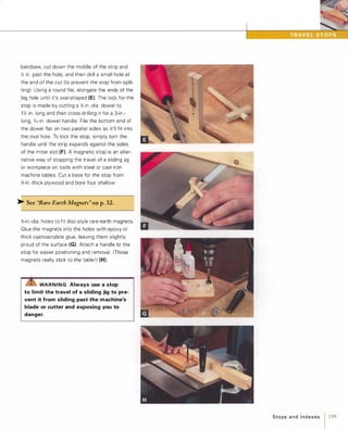 bandsaw, cut down the middle of the strip and
� in. past the hole, and then drill a small hole at
the end of the cut (to prevent the stop from split­
ting). Using a round file, elongate the ends of the
big hole until it's oval-shaped (E). The lock for the
stop is made by cutting a �-in .-dia. dowel to
1 Y. in. long and then cross-drilling it for a 3-in.­
long, o/,6-in . dowel handle. File the bottom end of
the dowel flat on two parallel sides so it'll fit into
the oval hole. To lock the stop, simply turn the
handle until the strip expands against the sides
of the miter slot (F). A magnetic stop is an alter­
native way of stopping the travel of a sliding jig
or workpiece on tools with steel or cast-iron
machine tables. Cut a base for the stop from
%-in.-thick plywood and bore four shallow
>- See "Rare EarthMagnets" on p.32.
%-in.-dia. holes to fit disc-style rare-earth magnets.
Glue the magnets into the holes with epoxy or
thick cyanoacrylate glue, leaving them slightly
proud of the surface (G) Attach a handle to the
stop for easier positioning and removal. (Those
magnets really stick to the table ! ) (H).
rzrs:WARNING Always use a stop
to limit the travel of a sliding jig to pre­
vent it from sliding past the machine's
blade or cutter and exposing you to
danger.
Sto ps a n d I n d exes 1 199
 