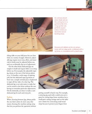 tilting table on your drill press lets you bore
holes at a variety of angles. However, adjust­
able jigs require more time, effort, and mate­
rials to build, must be adjusted before use,
and can accidentally slip out of adjustment.
On the other hand, dedicated jigs are
simpler to build and require little or no setup
before use. For example, the adjustable taper
jig, shown at the rear of the bottom photo
on p. 12, handles a wide range of tapering
jobs, but the dedicated taper jig shown at
front uses a simple notched piece ofplywood
to taper all four sides of a chair leg. The
dedicated jig is not only easier to make but
can be reused in the future without the user
having to remember particular adjustments.
On the downside, you have to make a new
dedicated jig for each and everyjob.
SafetyWhen choosing between jigs, always prefer
the one that's safest. In most cases, that
means choosing the machine and jig setup
that lets you perform the operation without
An ordinary bench
plane blade acts as
the cutting tool in a
guillotine-like trim­
ming jig that cuts
perfectly square
ends or miters on
decorative wood
banding strips.
Grooves and rabbets can be cut using a
router with an edge guide, a tablesaw with a
rip fence, or a handplane with a depth stop.
putting yourself in harm's way. For example,
a mitering jig used with a radial-arm saw is
great for cutting large frame members, but a
small-parts cutting carriage used on the table­
saw is better for crosscutting small wood
strips because it protects your fingers from
Functionand Design
I11
 