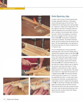 202 1Sto ps a n d I n d exes
Hole-Spacing Jigs
It's easy to drill a series of evenly spaced holes
for pegs, adjustable shelf pins, or decoration
using a hole-spacing jig on the drill press. The
simplest kind of spacing jig uses a spring-loaded
pin, made from a dowel with a tapered end. The
pin is glued to one end of a springy wood strip,
while the opposite end is screwed to a fence
that is clamped to the drill-press table. After the
first hole is drilled, the workpiece is moved so
that the pin engages the hole, and then a new
hole is drilled (A). The process is repeated as
many times as desired. The distance between
the pin and drill bit determines the spacing of the
holes. The only disadvantage to this approach is
that the springy strip can create cumulative error
if it flexes in use.
A more complicated but more accurate hole­
spacing jig uses a nail strip and a sliding stop to
reference the workpiece relative to the drill bit (8).
Make the nail strip by cutting a 1 �-in.-wide piece
of %-in .-thick solid stock long enough to accom­
modate the workpiece. Drive a series of finish
nails into the top edge, spaced at the desired
hole spacing (e).(Drill small pilot holes first, so
the nails drive straight.) Attach a pair of cleats to
the nail strip, and mount the strip to a T-track
attached to a drill-press fence. Next, make the
sliding stop from �-in.-thick plywood: The sliding
stop consists of a stop block that is glued to an
L-shaped top piece (0). The top piece attaches
to the T-track with a couple of Jt,;-in. T-nuts and
hex-head bolts that allow it to slide side to side.
A pivoting arm assembly-spring-Ioaded with a
rubber band-serves to register the stop against
a nail (E). To use the jig, first place the workpiece
against the sliding stop and drill the first hole.
Then slide the stop to the right just past the next
nail, slide it back so that the pivoting stop is flat
against the nail, and drill another hole. Repeat
until all holes are drilled.
 