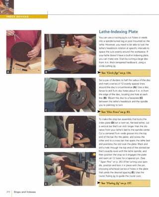 204 1 Stops a n d I n d exes
Lathe-Indexing Plate
You can use a routing jig to cut flutes or reeds
into a spindle-turned leg or post mounted on the
lathe. However, you need to be able to lock the
lathe's headstock rotation at specific intervals to
space the cuts evenly around the workpiece. If
your lathe doesn't have a built-in indexing plate,
you can make one. Start by cutting a large disc
from �-in.-thick tempered hardboard, using a
circle-cutting jig.
>- See "CircleJigs" onp.1 16.
Set a pair of dividers to half the radius of the disc
and mark a series of 1 2 evenly spaced lines
around the disc's circumference (A). Use a disc
fence to drill 'X6-in.-dia. holes about � in. in from
the edge of the disc, locating one hole at each
line (8).Mount this disc to a faceplate (e)between the lathe's headstock and the spindle
you're planning to turn.
>- See "Disc Fence" onp.83.
To make the stop bar assembly that locks the
index plate (D) (on a twin-rail, flat-bed lathe). cut
a vertical bar that's an inch longer than the dis­
tance from your lathe's bed to the spindle center.
Cut a centered %2-in.-wide groove into the top
end of the bar (for the plate). and screw the
other end to a cross bar that spans the lathe bed
and positions the slot over the plate. Mark and
drill a hole through the top end of the slotted bar
that's exactly level with the lathe spindle, and
then position the stop so it engages the plate
and ream all 1 2 holes for a tapered pin. (See
"TaperPins"on p. 26.) After turning your spin­
dle, position and lock it in place with the pin,
choosing whichever series of holes in the plate
that yields the desired spacing (E). Use the
router fluting jig to guide the router cuts.
>- See "FlutingJig" onp.157.
 