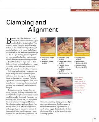Clam ping and
Alignment
B
EFORE YOU CAN ACCURATELY cut,
shape, bore, or sand a workpiece, you
need to hold it firmly in place. That
not only means clamping it firmly to a jig,
fixture, or machine table, but positioning it
precisely, relative to its cutter, blade, bit, or
abrasive belt or disc. While fences and stops
do this in a general way, positioning blocks
are more specialized and are made to suit
specific workpieces or machining situations.
Such blocks help to align parts so that
holes are bored in the right places or cuts are
accurately made, as shown in the bottom
photo. Because all woodworking operations
-both hand and machine-generate some
force, workpieces must almost always be
restrained from moving due to clamping
force, as discussed in a moment. For light
operations, such as boring small holes, sand­
ing edges, or crosscutting thin strips, hand
pressure may be all that's needed to secure
the part.
Besides commercial clamps, there are
many clamping devices you can make that
supply the holding force required by heavier
machining tasks. Shopmade clamps are par­
ticularly great, because you can incorporate
them directly into your jigs and fixtures.
Wood wedges, cleats, and cam clamps (see
the top photo on p. 206) are easy to make
and can produce an impressive amount of
force to hold parts tightly, assuring a more
accurate and safe machining operation. For
�Positioning Blocks
(p. 207)
�Assembly Blocks
(p. 208)
�Handheld Parts
(p. 209)
�Handscrew Clamps
(p. 211 )
�Through Bolting
(p. 212)
�Wedges a nd Cleats
(p. 2 1 3)
�Cam Clamps (p. 215)
the more demanding clamping needs ofpro­
duction woodworkers, the photo-essays at
the end of this section explore the use of
quick-action toggle clamps (see the bottom
photo on p. 206) as well as air and vacuum
clamping systems.
�Toggle Clamps
(p. 2 1 6)
�Air-Clamping
Systems (p. 217)
�Vacuum-Clamp
Systems (p. 218)
Used with a
ta blesaw's
m iter gauge, a
V-block is ha ndy
for positioning
squ a re stock
d iagona l l y for
tenoning.
I205
 