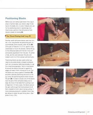 Positioning Blocks
Before you can clamp a part down into a jig or
atop a machine table, you need to align it rela­
tive to the blade, bit, or cutter. V-blocks are use­
ful for positioning stock in several jigs, but
they're also useful on the drill press to hold
dowels steady for boring (A).
�See ''Dowel-Pointing Guide"on p.89.
Another useful drill press device uses two Y,;-in.­
dia. x 2-in.-long dowels as positioning pins, to
automatically center boards u nder the bit (8).Drill a pair of holes 6 in. to 1 2 in. apart in a ply­
wood base to mount the dowels. Clamp the jig
to the drill-press table with the bit in line with
and exactly equidistant from the pins. To center
a hole, set the work between the pins and
rotate it until it's in firm contact with both pins.
Positioning blocks are also useful when you
need to accurately locate a shaped workpiece
such as a curvaceous table leg precisely in a jig
for a machining operation. Two or more blocks
fit around the ends of the part or against its
edges will keep it from moving as it's cut. Cut
the blocks out using a Jigsaw or bandsaw (e),and after carefully positioning the work on the
jig, screw the positioning blocks down around
the part (D). It's best to locate one of the blocks
near the part of the workpiece being cut, to
keep the force of the blade from pushing it out
of alignment. In many cases, the blocks secure
the part well enough that hand pressure is all
that's needed to hold it down during cutting. If
more clamping pressure is needed, mount tog­
gle clamps to press the part firmly down. (See
photo C on p. 2 1 6 )
C l a m p i n g a n d A l i g n m e n t 1207
 