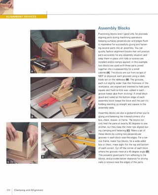 2081C l a m p i n g a n d A l i g n m e n t
Assembly Blocks
Positioning blocks aren't good only for precisely
aligning parts during machining operations.
Keeping surfaces perpendicular and edges flush
is imperative for successfully gluing and fasten­
ing several parts into an assembly. You can
quickly fashion alignment blocks that will position
parts accurately for any assembly situation and
keep them in place until nails or screws are
installed and/or clamps applied. In this example,
two blocks are used with three parts joined
together into a subassembly for a small
cabinet (A). The blocks are cut from scraps of
MDF or plywood, each grooved using a dado
blade set on the tablesaw (8).The grooves,
each cut slightly wider than the thickness of the
workpiece, are aligned and oriented to hold parts
square and flush (a little wax rubbed in each
groove keeps glue from sticking). A small block
glued and nailed at the bottom edge of each
assembly block keeps the block and the part it's
holding standing up straight and square to the
assembly table.
Assembly blocks are also a godsend when you're
gluing and fastening the mitered corners of a
box, chest, drawer, or frame. The blocks not
only hold the parts at exactly 90 degrees to one
another, but they keep the miter tips aligned dur­
ing clamping and fastening (e).Make a set of
these blocks by cutting two perpendicular
grooves in each block near the edges. For a nar­
row frame, make four blocks; for a wide-sided
box or chest, make eight (for the top and bottom
of each corner). Cut off the corner of each block
where the grooves meet at a 45-degree angle (0).
This prevents glued parts from adhering to the
blocks, and provides better clearance for driving
nails or screws near the edges of the parts.
 