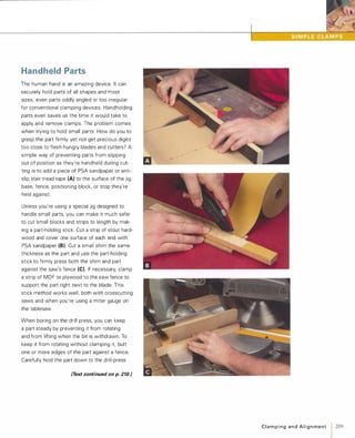 Handheld Parts
The human hand is an amazing device. It can
securely hold parts of all shapes and most
sizes, even parts oddly angled or too irregular
for conventional clamping devices. Handholding
parts even saves us the time it would take to
apply and remove clamps. The problem comes
when trying to hold small parts: How do you to
grasp the part firmly yet not get precious digits
too close to flesh-hungry blades and cutters? A
simple way of preventing parts from slipping
out of position as they're handheld during cut­
ting is to add a piece of PSA sandpaper or anti­
slip stair tread tape (A) to the surface of the jig
base, fence, positioning block, or stop they're
held against.
Unless you're using a special jig designed to
handle small parts, you can make it much safer
to cut small blocks and strips to length by mak­
ing a part-holding stick. Cut a strip of stout hard­
wood and cover one surface of each end with
PSA sandpaper (8).Cut a small shim the same
thickness as the part and use the part-holding
stick to firmly press both the shim and part
against the saw's fence (e).If necessary, clamp
a strip of MDF or plywood to the saw fence to
support the part right next to the blade. This
stick method works well, both with crosscutting
saws and when you're using a miter gauge on
the tablesaw.
When boring on the drill press, you can keep
a part steady by preventing it from rotating
and from lifting when the bit is withdrawn. To
keep it from rotating without clamping it, butt
one or more edges of the part against a fence.
Carefully hold the part down to the drill-press
(Text continued on p. 210.'
C l a m p i n g a n d A l i g n m e n t 1 209
 