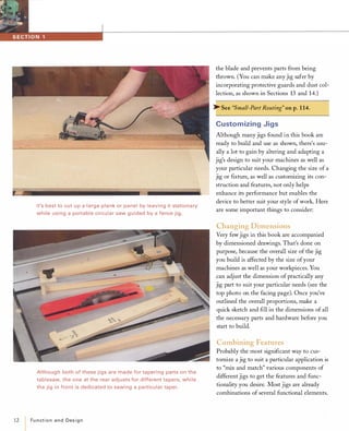 12
It's best to cut up a large plank or panel by leaving it stationary
while using a portable circular saw guided by a fence jig.
Although both of these jigs are made for tapering parts on the
tablesaw, the one at the rear adjusts for different tapers, while
the jig in front is dedicated to sawing a particular taper.
IFunctionand Design
the blade and prevents parts from being
thrown. (You can make anyjig safer by
incorporating protective guards and dust col­
lection, as shown in Sections 13 and 14.)
� See "Small-Part Routing" on p.1 14.
Customizing Jigs
Although many jigs found in this book are
ready to build and use as shown, there's usu­
ally a lot to gain by altering and adapting a
jig's design to suit your machines as well as
your particular needs. Changing the size of a
jig or fIxture, as well as customizing its con­
struction and features, not only helps
enhance its performance but enables the
device to better suit your style ofwork. Here
are some important things to consider:
Changing Dimensions
Very few jigs in this book are accompanied
by dimensioned drawings. That's done on
purpose, because the overall size of the jig
you build is affected by the size ofyour
machines as well as your workpieces. You
can adjust the dimension of practically any
jig part to suit your particular needs (see the
top photo on the facing page), Once you've
outlined the overall proportions, make a
quick sketch and fIll in the dimensions of all
the necessary parts and hardware before you
start to build.
Combining Features
Probably the most signifIcant way to cus­
tomize a jig to suit a particular application is
to "mix and match" various components of
different jigs to get the features and func­
tionality you desire. Most jigs are already
combinations of several functional elements.
 
