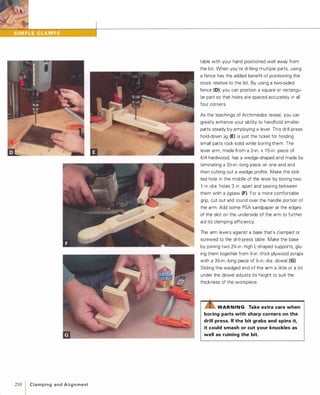210
IC l a m p i n g a n d A l i g n m e nt
table with your hand positioned well away from
the bit. When you're drilling multiple parts, using
a fence has the added benefit of positioning the
stock relative to the bit. By using a two-sided
fence (0), you can position a square or rectangu­
lar part so that holes are spaced accurately in all
four corners.
As the teachings of Archimedes reveal, you can
greatly enhance your ability to handhold smaller
parts steady by employing a lever. This drill-press
hold-down jig (E) is just the ticket for holding
small parts rock-solid while boring them. The
lever arm, made from a 2-in. x 1 5-in. piece of
4/4 hardwood, has a wedge-shaped end made by
laminating a 3Y.>-in.-long piece on one end and
then cutting out a wedge profile. Make the slot­
ted hole in the middle of the lever by boring two
l -in.-dia. holes 3 in. apart and sawing between
them with a jigsaw (F).For a more comfortable
grip, cut out and round over the handle portion of
the arm. Add some PSA sandpaper at the edges
of the slot on the underside of the arm to further
aid its clamping efficiency.
The arm levers against a base that's clamped or
screwed to the drill-press table. Make the base
by joining two 2%-in.-high L-shaped supports, glu­
ing them together from %-in.-thick plywood scraps
with a 3%-in.-long piece of %-in.-dia. dowel (G).
Sliding the wedged end of the arm a little or a lot
under the dowel adjusts its height to suit the
thickness of the workpiece.
.......,,-rLilWAR NING Take extra care when
boring parts with sharp corners on the
drill press. Ifthe bit grabs and spins it,
it could smash or cut your knuckles as
well as ruining the bit.
 