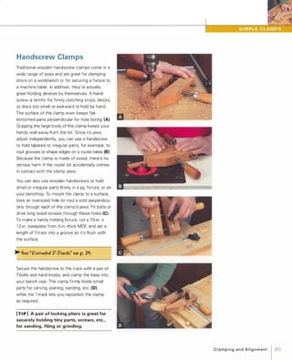 Handscrew Clamps
Traditional wooden handscrew clamps come in a
wide range of sizes and are great for clamping
stock on a workbench or for securing a fixture to
a machine table. In addition, they're actually
great holding devices by themselves. A hand­
screw is terrific for firmly clutching strips, blocks,
or discs too small or awkward to hold by hand.
The surface of the clamp even keeps flat­
bottomed parts perpendicular for hole boring (A).
Gripping the large body of the clamp keeps your
hands well away from the bit. Since its jaws
adjust independently, you can use a handscrew
to hold tapered or irregular parts, for example, to
rout grooves or shape edges on a router table (8).Because the clamp is made of wood, there's no
serious harm if the router bit accidentally comes
in contact with the clamp jaws.
You can also use wooden handscrews to hold
small or irregular parts firmly in a jig, fixture, or on
your benchtop. To mount the clamp to a surface,
bore an oversized hole (or rout a slot) perpendicu­
larly through each of the clamp's jaws. Fit bolts or
drive long wood screws through these holes (C).
To make a handy holding fixture, cut a 1 0-in. x
1 2-in. baseplate from %-in.-thick MDF, and set a
length of T-track into a groove so it's flush with
the surface.
� See "Extruded T-Tracks" on p.29.
Secure the handscrew to the track with a pair of
T-bolts and hand knobs, and clamp the base into
your bench vise. The clamp firmly holds small
parts for carving, planing, sanding, etc. (0),
while the T-track lets you reposition the clamp
as required.
[TI P] Apair of locking pliers is great for
securely holding tiny parts, screws, etc.,
for sanding, filing or grinding.
C l a m pi n g a n d A l i g n m e nt 1 211
 