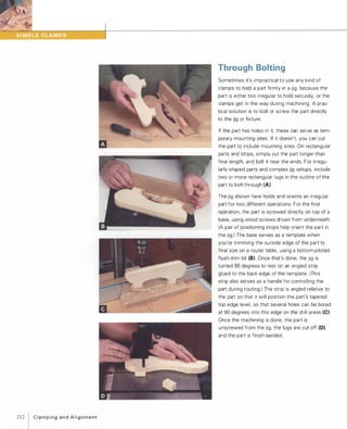 212  C l a m p i n g a n d A l i g n m e n t
Through Bolting
Sometimes it's impractical to use any kind of
clamps to hold a part firmly in a jig, because the
part is either too irregular to hold securely, or the
clamps get in the way during machining. A prac­
tical solution is to bolt or screw the part directly
to the jig or fixture.
If the part has holes in it, these can serve as tem­
porary mounting sites. If it doesn't, you can cut
the part to include mounting sites. On rectangular
parts and strips, simply cut the part longer than
final length, and bolt it near the ends. For irregu­
larly shaped parts and complex jig setups, include
two or more rectangular lugs in the outline of the
part to bolt through (A).
The jig shown here holds and orients an irregular
part for two different operations. For the first
operation, the part is screwed directly on top of a
base, using wood screws driven from underneath.
(A pair of positioning stops help orient the part in
the jig.) The base serves as a template when
you're trimming the outside edge of the part to
final size on a router table, using a bottom-piloted
flush-trim bit (8). Once that's done, the jig is
turned 90 degrees to rest on an angled strip
glued to the back edge of the template. (This
strip also serves as a handle for controlling the
part during routing.) The strip is angled relative to
the part so that it will position the part's tapered
top edge level, so that several holes can be bored
at 90 degrees into this edge on the drill press (e).Once the machining is done, the part is
unscrewed from the jig, the lugs are cut off (D),
and the part is finish-sanded.
 