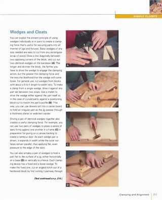 Wedges and Cleats
You can exploit the ancient principle of using
wedges individually or in pairs to create a clamp­
ing force that's useful for securing parts into all
manner of jigs and fixtures. Basic wedges of any
size needed are easy to cut from any rectangular
scrap of wood. Draw a line diagonally between
two opposing corners of the block, and cut out
two identical wedges on the bandsaw (A). The
longer and skinnier the block, the farther you
have to drive the wedge to engage the clamping
action, but the greater the clamping force and
the less the likelihood that the wedge will come
loose. For general use, cut wedges from blocks
with about a 5-to-1 length-to-width ratio. To make
a clamp from a single wedge, drive it against any
part set between two stops. Use a mallet to
drive the wedge either against the part itself or,
in the case of curved parts, against a positioning
block cut to match the part's profile (8). This
way, you can use dowels set into a carrier board
to hold an irregular part as the jig passes through
a thickness planer or wide-belt sander.
Driving a pair of identical wedges together also
creates a useful clamping force. For example, you
can use two pairs of wedges to press a series of
slats firmly against one another in a frame (e)in
preparation for gluing on a canvas backing to
create a tambour door. As each wedge pair is
driven, it expands in width while the outer sur­
faces remain parallel, thus applying flat, even
pressure to the edge of the slats.
You can also employ a pair of wedges to hold a
part flat to the surface of a jig, either horizontally
on a base (0) or vertically to a fence. Each clamp­
ing device has a fixed and a loose wedge. To
make the fixed one, cut an angled notch out of a
hardwood block by first cutting it partway through
(Text continued on p. 214.)
C l a m p i n g a n d A l i g n m ent 1 213
 