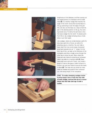214 1 C l a m p i n g a n d A l i g n m e n t
lengthwise on the tablesaw, and then sawing out
the angled portion on a bandsaw with its table
tilted (E). Cut another wedge that matches the
angle of the notch. Screw the notched block to
the jig, positioning it over the edge of the part.
(You can also use the block as a stop to hold the
part in the desired position on the jig, thus serv­
ing double duty.) To clamp the part down, drive
the loose wedge into the notch. To release parts
from this or any wedge-clamping setup, simply
drive or pull them apart.
Like wedges, cleats are simple devices useful for
securing a part into a fixture, as well as for
attaching a jig to a machine. You can make a
basic cleat from two small scraps of plywood
glued and screwed into an " L " shape. Cut the
short leg of the L as high as the thickness of the
workpiece, and drive a single screw through the
other leg to clamp the part. Basic cleats like
these are very handy for attaching an extension
table or jig table to a machine table (F).Basic
cleats also work well with T-track. Just install a
length of track in the base or other surface of a
fixture or jig, and use T-bolts to secure the cleats
in place (G). The track lets you attach as many
cleats as needed and position them wherever
you wish along length of the workpiece.
[TI P] To make clamping wedges easier
to drive apart, bore a hole into the side
of each wedge, and put the tip of a screw­
driver into the hole and tap it with a
mallet.
 