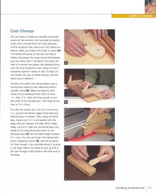 Cam Clamps
You can make a simple yet versatile clamp that
works on the eccentric cam principle by sawing
a disc with a handle from %-in.-thick plywood.
Drill an eccentric hole, and mount the clamp to a
base or other jig surface with a bolt or screw (A).
The farther off-center on the disc the hole is
drilled, the greater the range of part thicknesses
you can clamp with it. However, the closer the
hole is to center, the greater the clamping force.
Use this kind of eccentric cam clamp to hold a
workpiece against a fence or stop. Simply turn
the handle one way to clamp the part, and the
other way to release it.
Another very useful cam clamp design uses a
locking lever based on the traditional luthier's
wooden clamp (8).Make the head for each
clamp from a hardwood block that's at least
1 in. thick, 2 in. wide, and long enough to suit
the width of the clamped part. (The head shown
here is 7'h. in. long.)
To make the clamp's jaw, first drill a small hole
'4 in. up from the bottom edge of the head and
halfway down its length. Then, using the band­
saw, make a cut '4 in. in and parallel with the
edge until you intersect the hole. With a dado
blade, cut a %-in.-wide slot two-thirds down the
length of the head (thickness-wise), for the
clamping lever (e).Set the blade height to leave
'4 in. uncut. Cut the cam lever from dense hard­
wood, shaped as shown (D), and drill an eccen­
tric hole through it for a nail that allows it to pivot
in the head. Mount the clamp to your jig with a
bolt set through a hole drilled in the other end of
the head.
C l a m p i n g a n d A l i g n m e nt 1 215
 